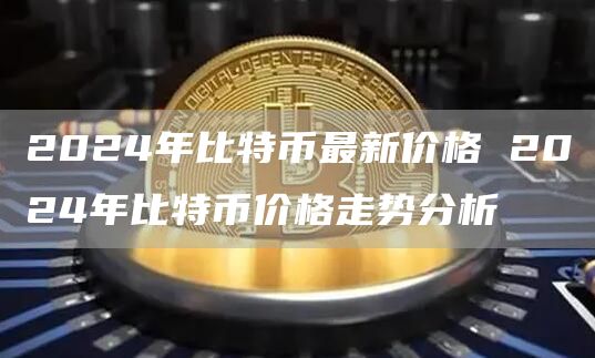 2024年比特币最新价格 2024年比特币价格走势分析