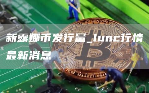 新露娜币发行量_lunc行情最新消息