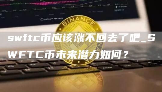 swftc币应该涨不回去了吧_SWFTC币未来潜力如何？