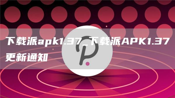 下载派apk1.37_下载派APK1.37更新通知