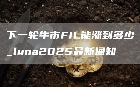 下一轮牛市FIL能涨到多少_luna2025最新通知