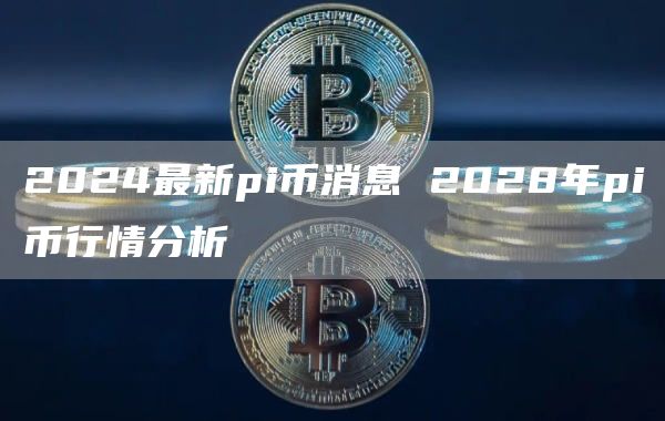 2024最新pi币消息 2028年pi币行情分析