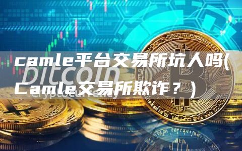 caml平台交易所坑人吗 - Caml交易所欺诈？