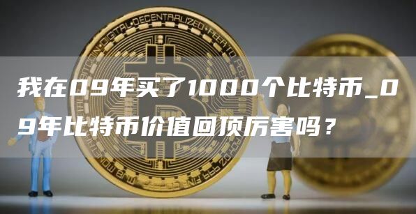 我在09年买了1000个比特币_09年比特币价值回顶厉害吗？