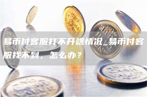 易币付客服打不开啥情况_易币付客服找不到，怎么办？