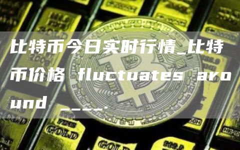 比特币今日实时行情_比特币价格 fluctuats around ____.