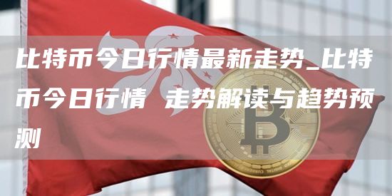 比特币今日行情最新走势_比特币今日行情 走势解读与趋势预测