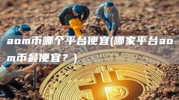 aom币哪个平台便宜 - 哪家平台aom币最便宜？