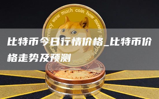 比特币今日行情价格_比特币价格走势及预测