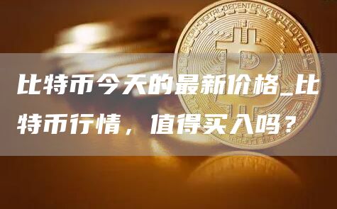 比特币今天的最新价格_比特币行情，值得买入吗？