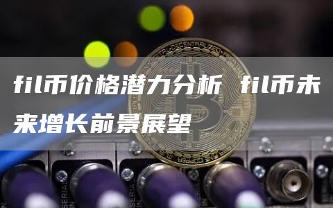 fil币价格潜力分析 fil币未来增长前景展望